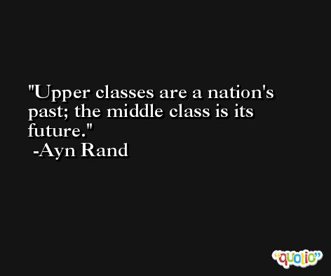 Upper classes are a nation's past; the middle class is its future. -Ayn Rand