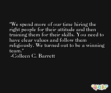 We spend more of our time hiring the right people for their attitude and then training them for their skills. You need to have clear values and follow them religiously. We turned out to be a winning team. -Colleen C. Barrett