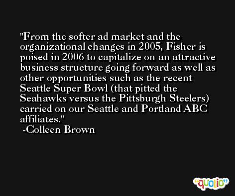 From the softer ad market and the organizational changes in 2005, Fisher is poised in 2006 to capitalize on an attractive business structure going forward as well as other opportunities such as the recent Seattle Super Bowl (that pitted the Seahawks versus the Pittsburgh Steelers) carried on our Seattle and Portland ABC affiliates. -Colleen Brown