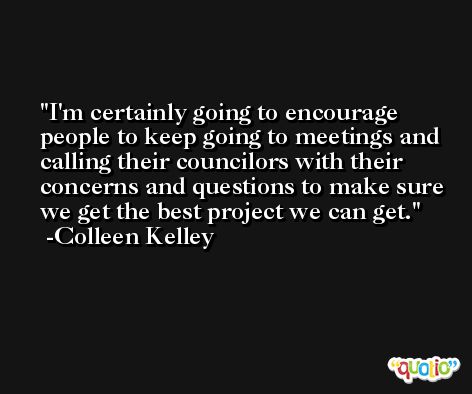 I'm certainly going to encourage people to keep going to meetings and calling their councilors with their concerns and questions to make sure we get the best project we can get. -Colleen Kelley