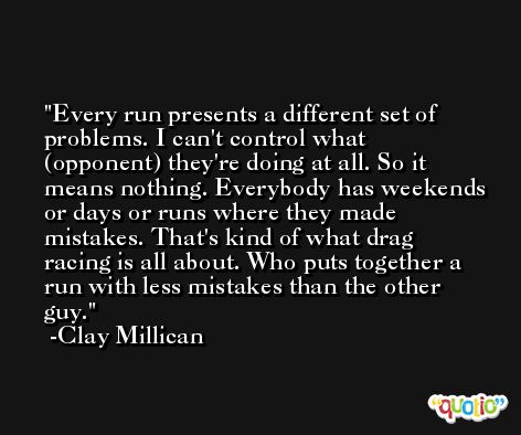 Every run presents a different set of problems. I can't control what (opponent) they're doing at all. So it means nothing. Everybody has weekends or days or runs where they made mistakes. That's kind of what drag racing is all about. Who puts together a run with less mistakes than the other guy. -Clay Millican