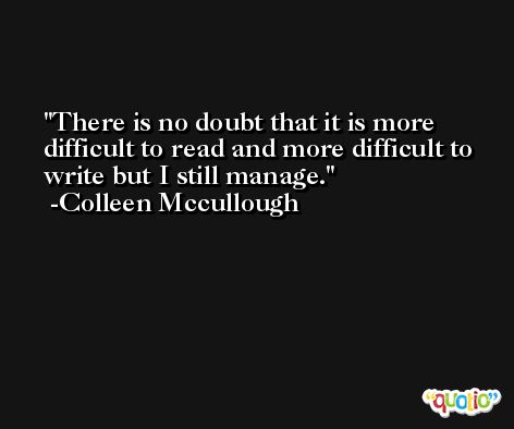 There is no doubt that it is more difficult to read and more difficult to write but I still manage. -Colleen Mccullough