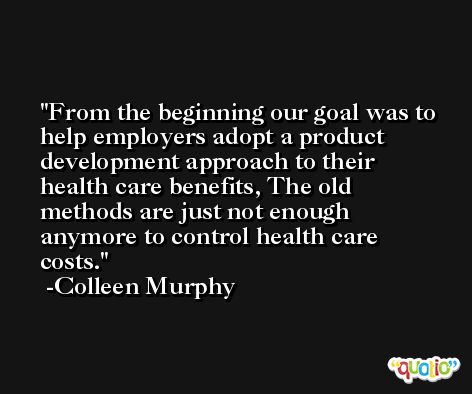 From the beginning our goal was to help employers adopt a product development approach to their health care benefits, The old methods are just not enough anymore to control health care costs. -Colleen Murphy