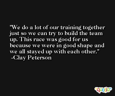 We do a lot of our training together just so we can try to build the team up. This race was good for us because we were in good shape and we all stayed up with each other. -Clay Peterson