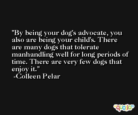 By being your dog's advocate, you also are being your child's. There are many dogs that tolerate manhandling well for long periods of time. There are very few dogs that enjoy it. -Colleen Pelar