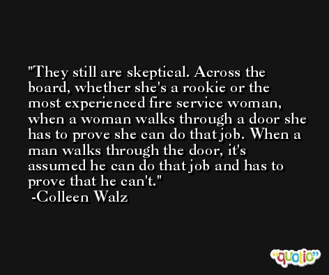 They still are skeptical. Across the board, whether she's a rookie or the most experienced fire service woman, when a woman walks through a door she has to prove she can do that job. When a man walks through the door, it's assumed he can do that job and has to prove that he can't. -Colleen Walz