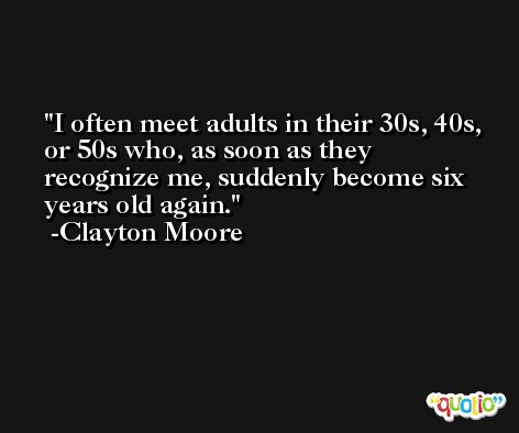 I often meet adults in their 30s, 40s, or 50s who, as soon as they recognize me, suddenly become six years old again. -Clayton Moore