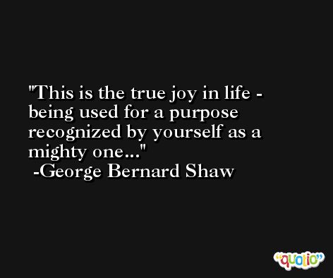 This is the true joy in life - being used for a purpose recognized by yourself as a mighty one... -George Bernard Shaw