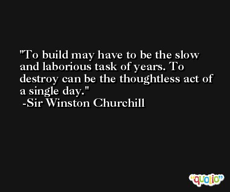 To build may have to be the slow and laborious task of years. To destroy can be the thoughtless act of a single day. -Sir Winston Churchill