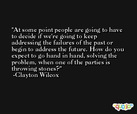 At some point people are going to have to decide if we're going to keep addressing the failures of the past or begin to address the future. How do you expect to go hand in hand, solving the problem, when one of the parties is throwing stones? -Clayton Wilcox