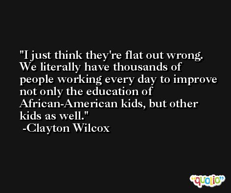 I just think they're flat out wrong. We literally have thousands of people working every day to improve not only the education of African-American kids, but other kids as well. -Clayton Wilcox