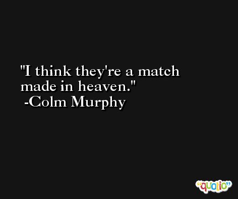 I think they're a match made in heaven. -Colm Murphy