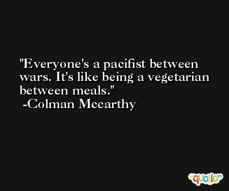 Everyone's a pacifist between wars. It's like being a vegetarian between meals. -Colman Mccarthy
