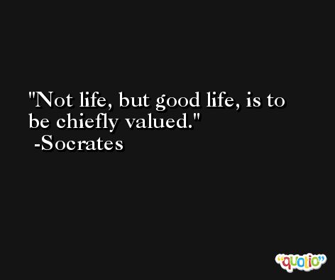 Not life, but good life, is to be chiefly valued. -Socrates