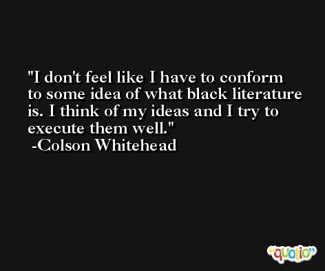 I don't feel like I have to conform to some idea of what black literature is. I think of my ideas and I try to execute them well. -Colson Whitehead