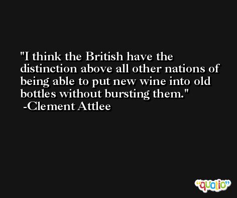 I think the British have the distinction above all other nations of being able to put new wine into old bottles without bursting them. -Clement Attlee