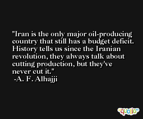 Iran is the only major oil-producing country that still has a budget deficit. History tells us since the Iranian revolution, they always talk about cutting production, but they've never cut it. -A. F. Alhajji