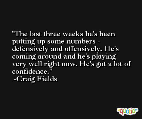 The last three weeks he's been putting up some numbers - defensively and offensively. He's coming around and he's playing very well right now. He's got a lot of confidence. -Craig Fields