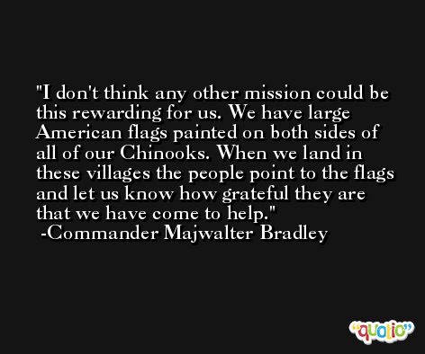 I don't think any other mission could be this rewarding for us. We have large American flags painted on both sides of all of our Chinooks. When we land in these villages the people point to the flags and let us know how grateful they are that we have come to help. -Commander Majwalter Bradley