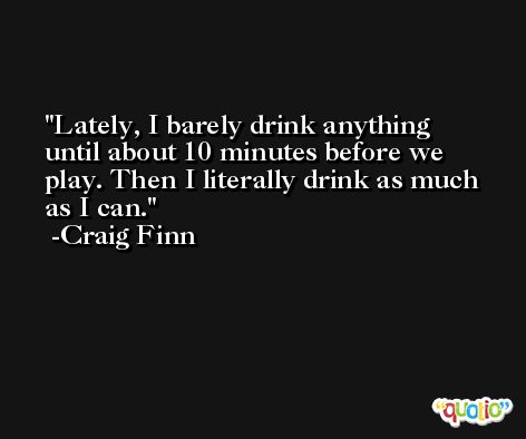 Lately, I barely drink anything until about 10 minutes before we play. Then I literally drink as much as I can. -Craig Finn