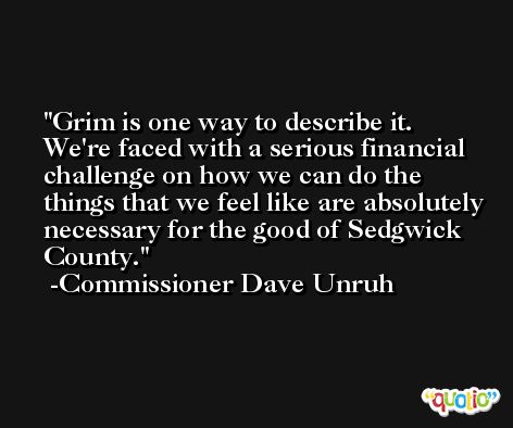 Grim is one way to describe it. We're faced with a serious financial challenge on how we can do the things that we feel like are absolutely necessary for the good of Sedgwick County. -Commissioner Dave Unruh