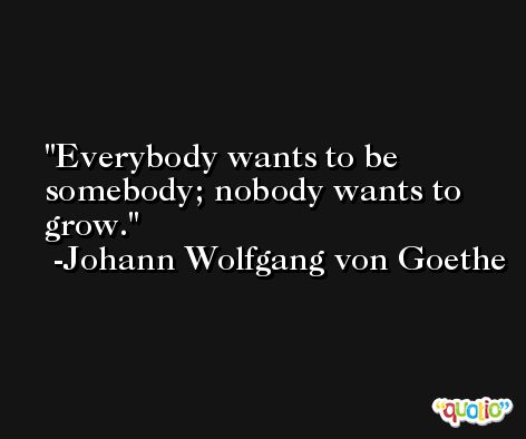 Everybody wants to be somebody; nobody wants to grow. -Johann Wolfgang von Goethe