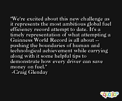 We're excited about this new challenge as it represents the most ambitious global fuel efficiency record attempt to date. It's a timely representation of what attempting a Guinness World Record is all about -- pushing the boundaries of human and technological achievement while carrying along with it some helpful tips to demonstrate how every driver can save money on fuel. -Craig Glenday