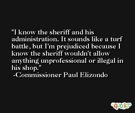 I know the sheriff and his administration. It sounds like a turf battle, but I'm prejudiced because I know the sheriff wouldn't allow anything unprofessional or illegal in his shop. -Commissioner Paul Elizondo