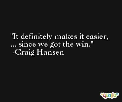 It definitely makes it easier, ... since we got the win. -Craig Hansen