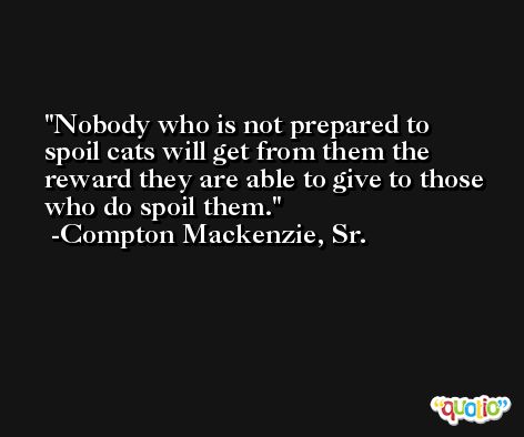 Nobody who is not prepared to spoil cats will get from them the reward they are able to give to those who do spoil them. -Compton Mackenzie, Sr.