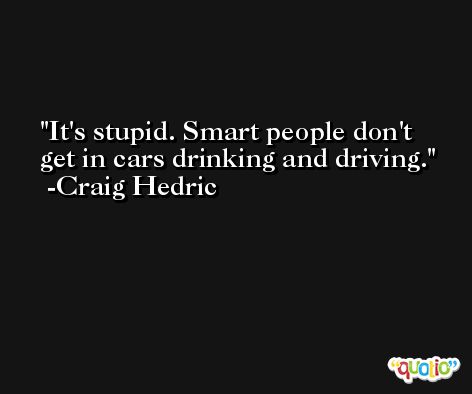 It's stupid. Smart people don't get in cars drinking and driving. -Craig Hedric