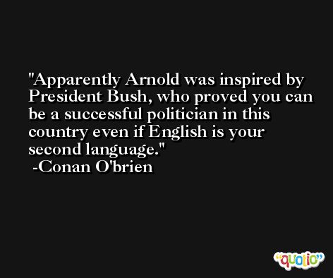 Apparently Arnold was inspired by President Bush, who proved you can be a successful politician in this country even if English is your second language. -Conan O'brien