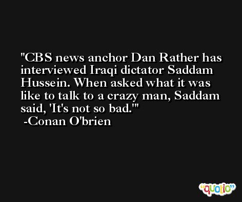 CBS news anchor Dan Rather has interviewed Iraqi dictator Saddam Hussein. When asked what it was like to talk to a crazy man, Saddam said, 'It's not so bad.' -Conan O'brien