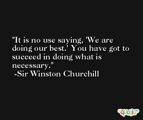 It is no use saying, 'We are doing our best.' You have got to succeed in doing what is necessary. -Sir Winston Churchill