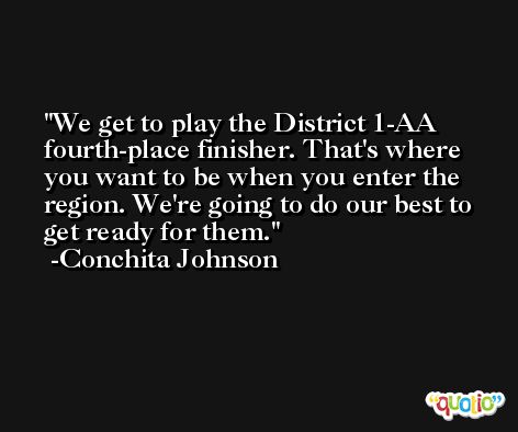 We get to play the District 1-AA fourth-place finisher. That's where you want to be when you enter the region. We're going to do our best to get ready for them. -Conchita Johnson