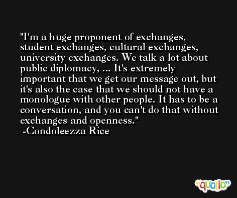 I'm a huge proponent of exchanges, student exchanges, cultural exchanges, university exchanges. We talk a lot about public diplomacy, ... It's extremely important that we get our message out, but it's also the case that we should not have a monologue with other people. It has to be a conversation, and you can't do that without exchanges and openness. -Condoleezza Rice