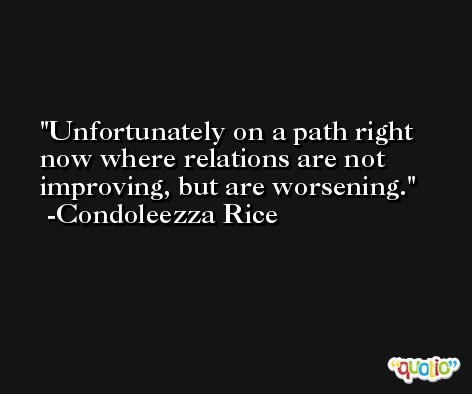 Unfortunately on a path right now where relations are not improving, but are worsening. -Condoleezza Rice