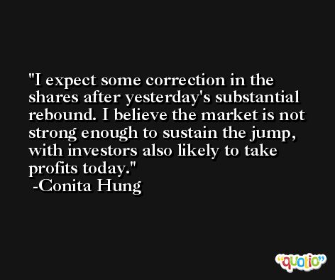 I expect some correction in the shares after yesterday's substantial rebound. I believe the market is not strong enough to sustain the jump, with investors also likely to take profits today. -Conita Hung