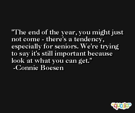 The end of the year, you might just not come - there's a tendency, especially for seniors. We're trying to say it's still important because look at what you can get. -Connie Boesen