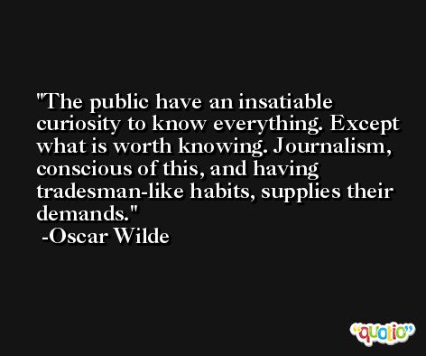 The public have an insatiable curiosity to know everything. Except what is worth knowing. Journalism, conscious of this, and having tradesman-like habits, supplies their demands. -Oscar Wilde