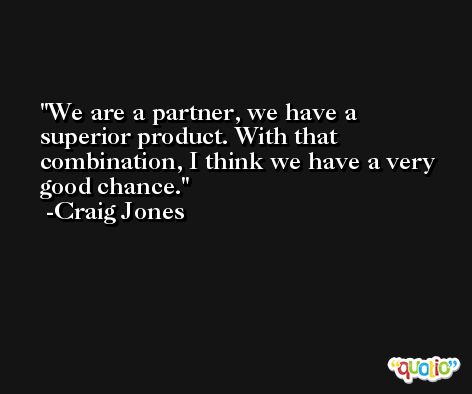 We are a partner, we have a superior product. With that combination, I think we have a very good chance. -Craig Jones