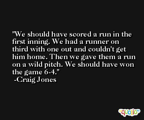 We should have scored a run in the first inning. We had a runner on third with one out and couldn't get him home. Then we gave them a run on a wild pitch. We should have won the game 6-4. -Craig Jones