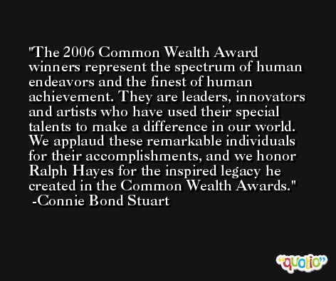 The 2006 Common Wealth Award winners represent the spectrum of human endeavors and the finest of human achievement. They are leaders, innovators and artists who have used their special talents to make a difference in our world. We applaud these remarkable individuals for their accomplishments, and we honor Ralph Hayes for the inspired legacy he created in the Common Wealth Awards. -Connie Bond Stuart
