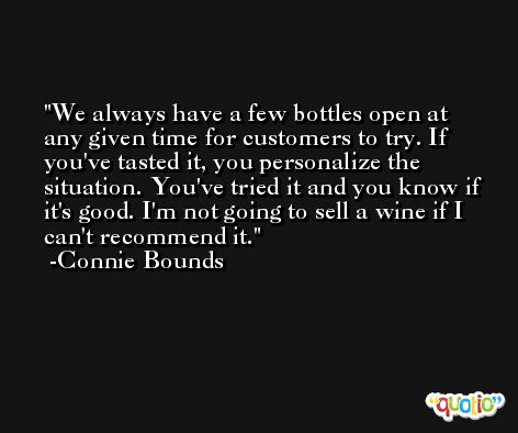 We always have a few bottles open at any given time for customers to try. If you've tasted it, you personalize the situation. You've tried it and you know if it's good. I'm not going to sell a wine if I can't recommend it. -Connie Bounds