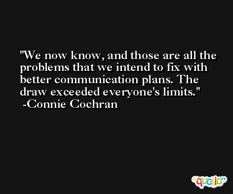 We now know, and those are all the problems that we intend to fix with better communication plans. The draw exceeded everyone's limits. -Connie Cochran