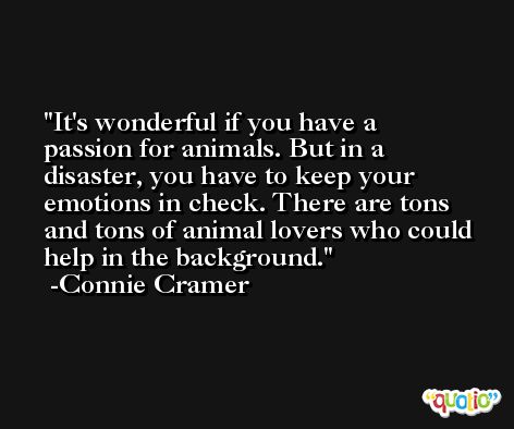 It's wonderful if you have a passion for animals. But in a disaster, you have to keep your emotions in check. There are tons and tons of animal lovers who could help in the background. -Connie Cramer