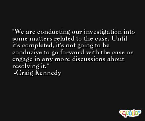 We are conducting our investigation into some matters related to the case. Until it's completed, it's not going to be conducive to go forward with the case or engage in any more discussions about resolving it. -Craig Kennedy