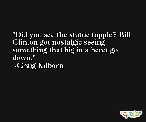 Did you see the statue topple? Bill Clinton got nostalgic seeing something that big in a beret go down. -Craig Kilborn