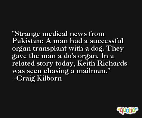 Strange medical news from Pakistan: A man had a successful organ transplant with a dog. They gave the man a do's organ. In a related story today, Keith Richards was seen chasing a mailman. -Craig Kilborn