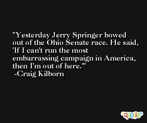 Yesterday Jerry Springer bowed out of the Ohio Senate race. He said, 'If I can't run the most embarrassing campaign in America, then I'm out of here.' -Craig Kilborn